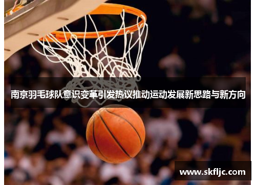 南京羽毛球队意识变革引发热议推动运动发展新思路与新方向
