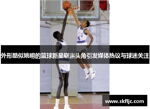 外形酷似姚明的篮球新星崭露头角引发媒体热议与球迷关注