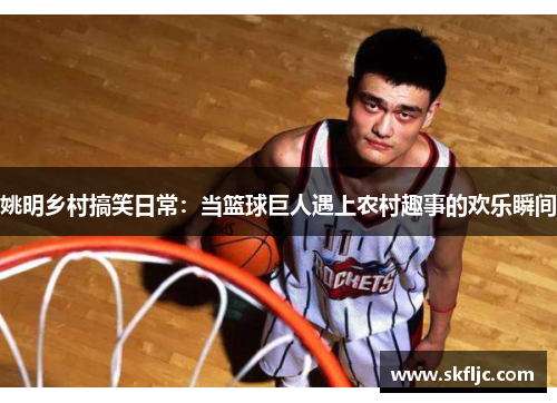 姚明乡村搞笑日常：当篮球巨人遇上农村趣事的欢乐瞬间