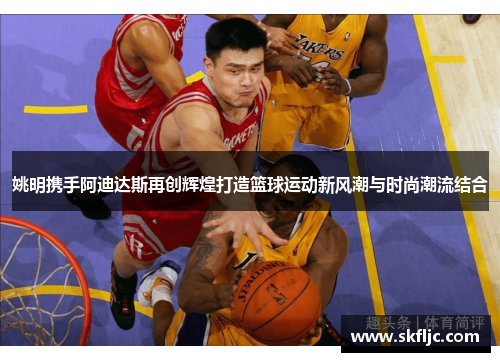 姚明携手阿迪达斯再创辉煌打造篮球运动新风潮与时尚潮流结合