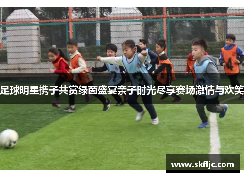 足球明星携子共赏绿茵盛宴亲子时光尽享赛场激情与欢笑