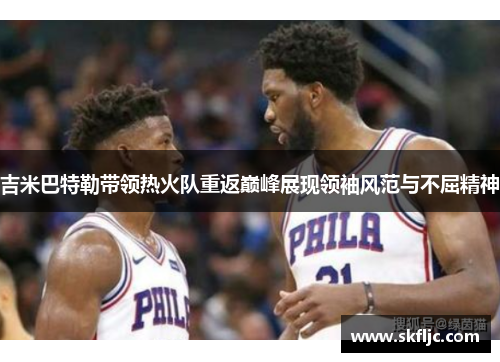 吉米巴特勒带领热火队重返巅峰展现领袖风范与不屈精神