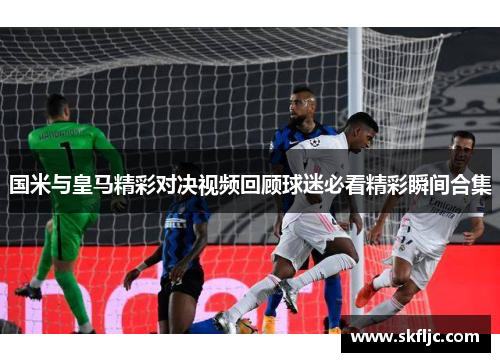 国米与皇马精彩对决视频回顾球迷必看精彩瞬间合集